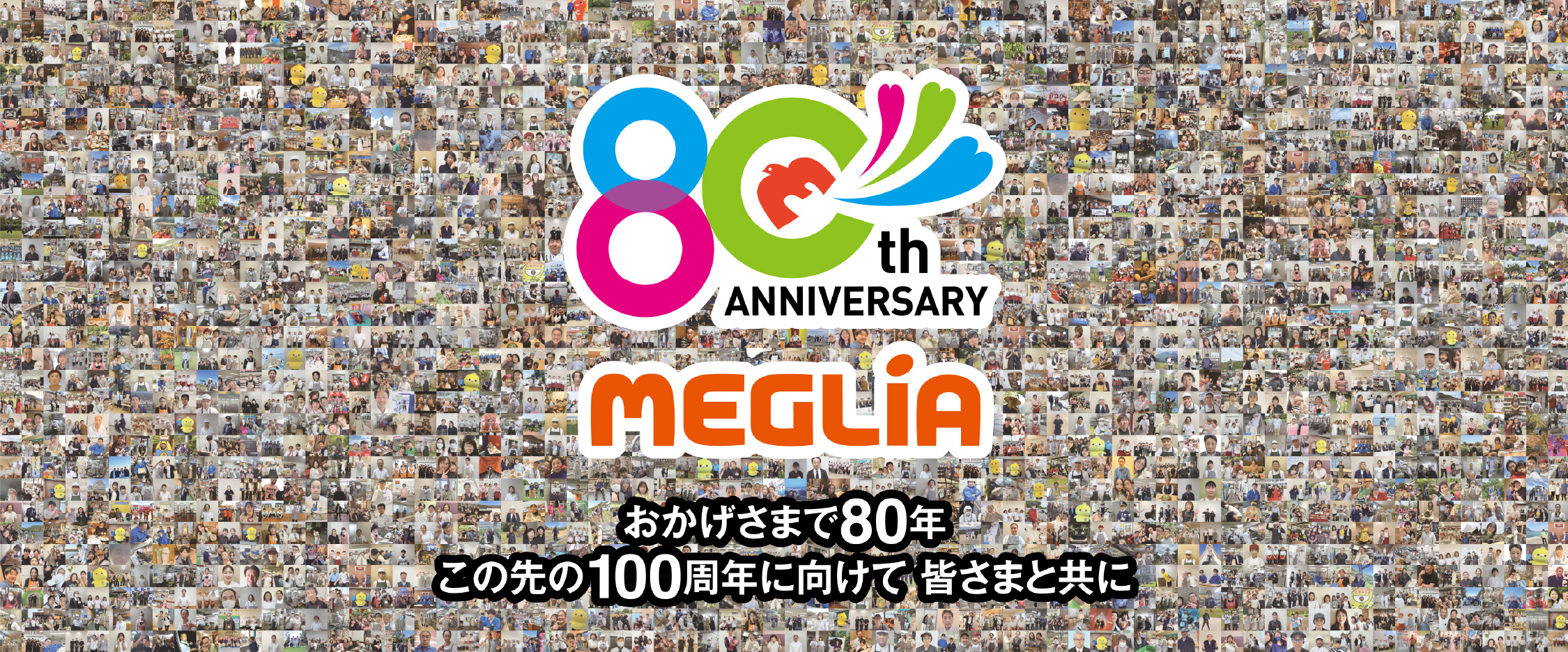 80th ANNIVERSARY MEGLiA おかげさまで80年 この先の100周年に向けて 皆さまと共に